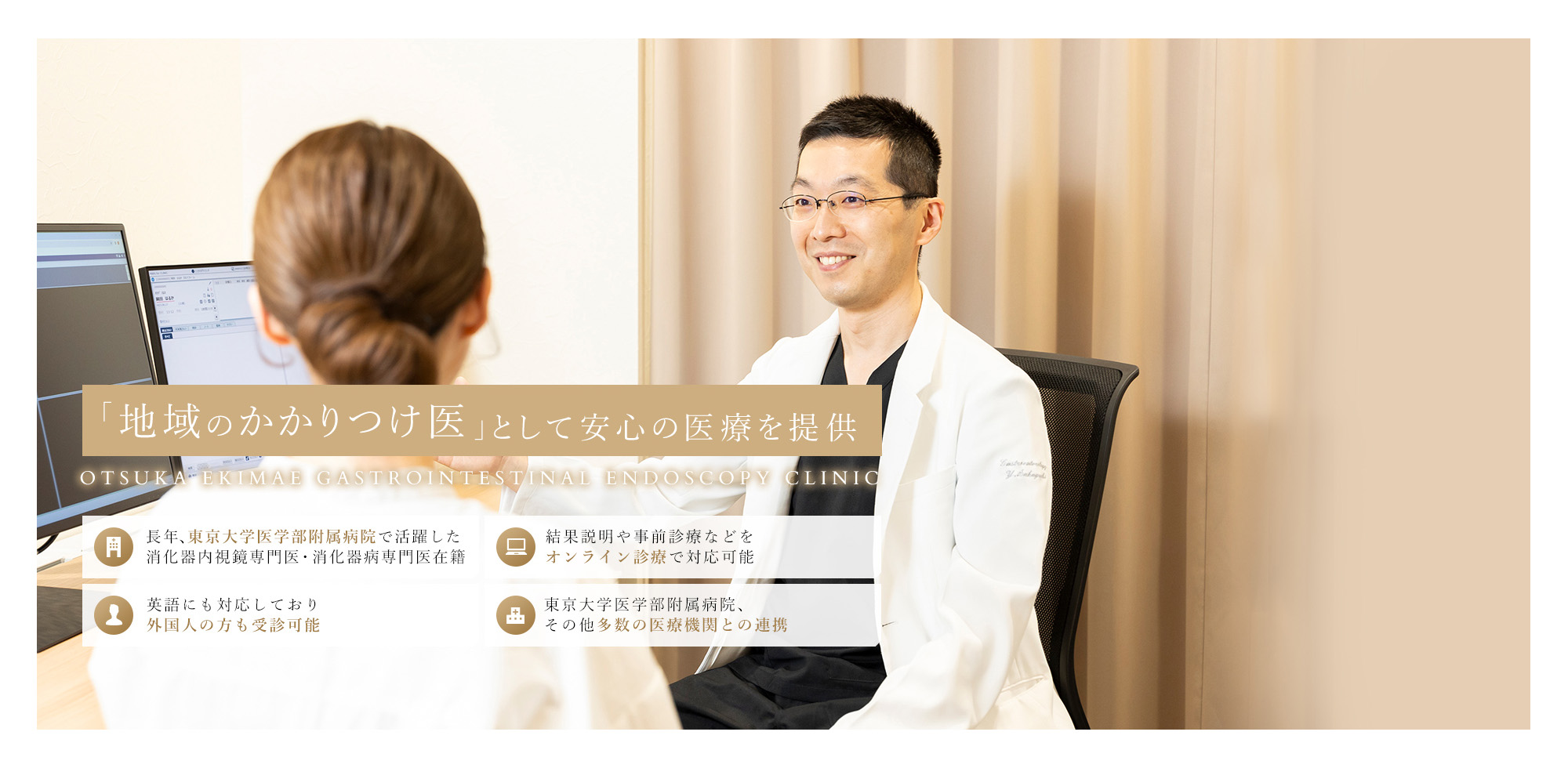 「地域のかかりつけ医」として安心の医療を提供 OTSUKA EKIMAE GASTROINTESTINAL ENDOSCOPY CLINIC 長年、東京大学医学部附属病院で活躍した消化器内視鏡専門医・消化器病専門医在籍 結果説明や事前診療などをオンライン診療で対応可能 英語にも対応しており外国人の方も受診可能 東京大学医学部附属病院、その他多数の医療機関との連携